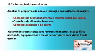 Ampliar os programas de apoio e formação aos (às)conselheiros(as):
- Conselhos de acompanhamento e controle social do Fundeb,
- Conselhos de alimentação escolar,
- Conselhos regionais e de outros
Garantindo a esses colegiados recursos financeiros, espaço físico
adequado, equipamentos e meios de transporte para visitas à rede
escolar.
19.2 - Formação dos conselheiros
 