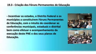 - Incentivar os estados, o Distrito Federal e os
municípios a constituírem Fóruns Permanentes
de Educação, com o intuito de coordenar as
conferências municipais, estaduais e distrital
bem como efetuar o acompanhamento da
execução deste PNE e dos seus planos de
Educação.
19.3 - Criação dos Fóruns Permanentes de Educação
 