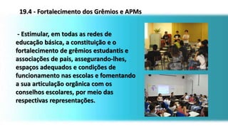 - Estimular, em todas as redes de
educação básica, a constituição e o
fortalecimento de grêmios estudantis e
associações de pais, assegurando-lhes,
espaços adequados e condições de
funcionamento nas escolas e fomentando
a sua articulação orgânica com os
conselhos escolares, por meio das
respectivas representações.
19.4 - Fortalecimento dos Grêmios e APMs
 