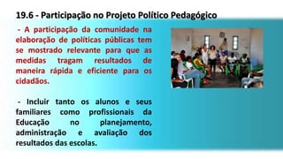 19.6 - Participação no Projeto Político Pedagógico
- A participação da comunidade na
elaboração de políticas públicas tem
se mostrado relevante para que as
medidas tragam resultados de
maneira rápida e eficiente para os
cidadãos.
- Incluir tanto os alunos e seus
familiares como profissionais da
Educação no planejamento,
administração e avaliação dos
resultados das escolas.
 