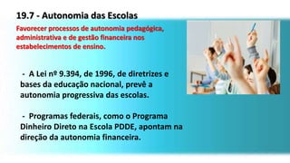 19.7 - Autonomia das Escolas
Favorecer processos de autonomia pedagógica,
administrativa e de gestão financeira nos
estabelecimentos de ensino.
- A Lei nº 9.394, de 1996, de diretrizes e
bases da educação nacional, prevê a
autonomia progressiva das escolas.
- Programas federais, como o Programa
Dinheiro Direto na Escola PDDE, apontam na
direção da autonomia financeira.
 