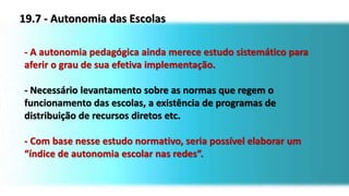 19.7 - Autonomia das Escolas
- A autonomia pedagógica ainda merece estudo sistemático para
aferir o grau de sua efetiva implementação.
- Necessário levantamento sobre as normas que regem o
funcionamento das escolas, a existência de programas de
distribuição de recursos diretos etc.
- Com base nesse estudo normativo, seria possível elaborar um
“índice de autonomia escolar nas redes”.
 