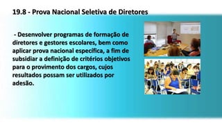 19.8 - Prova Nacional Seletiva de Diretores
- Desenvolver programas de formação de
diretores e gestores escolares, bem como
aplicar prova nacional específica, a fim de
subsidiar a definição de critérios objetivos
para o provimento dos cargos, cujos
resultados possam ser utilizados por
adesão.
 