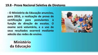 19.8 - Prova Nacional Seletiva de Diretores
- O Ministério da Educação anunciou,
para 2016, a realização de prova de
certificação para postulantes à
função de direção de escolas. O
exame será voluntário, e o uso de
seus resultados ocorrerá mediante
adesão das redes de ensino.
 