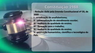 - Redação dada pela Emenda Constitucional nº 59, de
2009
I - erradicação do analfabetismo;
II - universalização do atendimento escolar;
III - melhoria da qualidade do ensino;
IV - formação para o trabalho;
III - melhoria da qualidade do ensino;
V - promoção humanística, científica e tecnológica do
País.
 