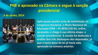 PNE é aprovado na Câmara e segue à sanção
presidencial
3 de Junho, 2014
Após quase quatro anos de tramitação no
Congresso Nacional, o Plano Nacional de
Educação (PNE – PL 8035/10) foi, enfim,
aprovado, e chega à sua última etapa: a
sanção presidencial. A sessão foi dedicada à
análise dos três destaques dos deputados, já
que o texto-base da lei já havia sido
aprovado na semana anterior.
 