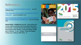 http://www.observatoriodopne.org.br/ acesso dia
18/06/2016 10:24
http://pne.mec.gov.br/galeria-multimidia/212-pne-
meta-19 / acesso dia 18/06/2016 12:10
http://novaescola.org.br/dia-a-dia-na-educacao/balanco-
plano-nacional-educacao-956300.shtml acesso dia 23-06-2016
16:03
Aprova Brasil : o direito de aprender : boas práticas em
escolas públicas avaliadas pela Prova Brasil/ Ministério
da Educação ; Instituto Nacional de Estudos e Pesquisas
Educacionais Anísio Teixeira ; Fundo das Nações Unidas
para a Infância. – 2. ed. – Brasília : Fundo das Nações
Unidas para a Infância, 2007.103 p. : il.
 