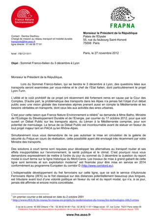 Monsieur le Président de la République
Contact : Demba Diedhiou                                                     Palais de l'Elysée
Chargé de mission au réseau transport et mobilité durable                    55, rue du faubourg Saint-Honoré
transports@fne.asso.fr
ligne directe : 01 44 08 77 81                                               75008 Paris


N/réf : FB/1211011                                                           Paris, le 27 novembre 2012


Objet : Sommet Franco-Italien du 3 décembre à Lyon




Monsieur le Président de la République,

       Lors du Sommet Franco-Italien, qui se tiendra le 3 décembre à Lyon, des questions liées aux
transports seront examinées par vous-même et le chef de l’Etat Italien, dont particulièrement le projet
Lyon-Turin.

L’utilité et le coût prohibitif de ce projet ont récemment été fortement remis en cause par la Cour des
Comptes. D’autre part, la problématique des transports dans les Alpes n’a jamais fait l’objet d’un débat
public avec une vision globale des traversées alpines prenant aussi en compte la Méditerranée et les
besoins véritables en transports, dont ceux liés aux activités des aires urbaines.

C’est pour cette raison que France Nature Environnement a réitéré1 sa demande à Mme Batho, Ministre
de l’Ecologie du Développement Durable et de l’Energie, par courrier du 17 octobre 2012, pour que soit
ouvert un Débat Public sur les transports alpins, du Léman à la Méditerranée comprise, pour son
potentiel de merroutage. La tenue de ce Débat Public est incontournable avant de statuer en faveur de
tout projet majeur tant en PACA qu’en Rhône-Alpes.

Simultanément nous vous demandons de ne pas autoriser la mise en circulation de la galerie de
sécurité du Fréjus en cours de réalisation, cette possibilité ayant été envisagé très récemment par votre
Ministre des transports.

Des solutions à court terme sont requises pour développer les alternatives au transport routier et ses
effets insupportables sur l’environnement, la santé publique et le climat. C’est pourquoi nous vous
demandons expressément de mettre à l'ordre du jour du sommet du 3 décembre la question du report
modal à court terme sur la ligne historique du Mont-Cenis. Les travaux de mise à grand gabarit de cette
ligne sont terminés et son exploitation moderne2 est financée pour être mise en service en 2014
conformément au programme Européen du corridor D (http://www.corridord.eu).

L’indispensable développement du fret ferroviaire sur cette ligne, que ce soit le service d’Autoroute
Ferroviaire Alpine (AFA) ou le fret classique sur des distances potentiellement beaucoup plus longues,
est tributaire avant tout d’une volonté politique en faveur du rail et du report modal, qui n’a, à ce jour,
jamais été affirmée et encore moins concrétisée.



1
    Un premier courrier a été adressé en date du 2 octobre 2001
2   http://www.rff.fr/fr/le-reseau/le-reseau-en-projets/la-modernisation-du-reseau/les-technologies-106/l-ertms

      3 rue de la Lionne 45 000 Orléans  Tél. : 02 38 62 44 48  Fax : 02 38 52 11 57  Siège social : 57, rue Cuvier 75231 Paris cedex 05
         Fédération française des associations de protection de la nature et de l’environnement  Reconnue d’utilité publique depuis 1976

                                                           www.fne.asso.fr
 