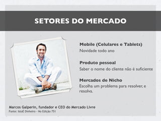 SETORES DO MERCADO


                                        Mobile (Celulares e Tablets)
                                        Novidade todo ano

                                        Produto pessoal
                                        Saber o nome do cliente não é suﬁciente

                                        Mercados de Nicho
                                        Escolha um problema para resolver, e
                                        resolva.


Marcos Galperin, fundador e CEO do Mercado Livre
Fonte: IstoÉ Dinheiro - No Edição 751
 