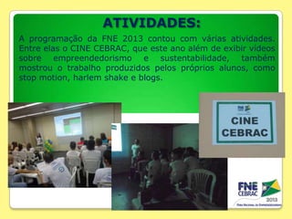 ATIVIDADES:
A programação da FNE 2013 contou com várias atividades.
Entre elas o CINE CEBRAC, que este ano além de exibir vídeos
sobre empreendedorismo e sustentabilidade, também
mostrou o trabalho produzidos pelos próprios alunos, como
stop motion, harlem shake e blogs.

 