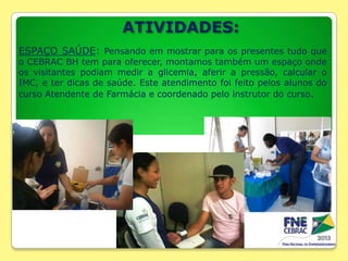 ATIVIDADES:
ESPAÇO SAÚDE: Pensando em mostrar para os presentes tudo que

o CEBRAC BH tem para oferecer, montamos também um espaço onde
os visitantes podiam medir a glicemia, aferir a pressão, calcular o
IMC, e ter dicas de saúde. Este atendimento foi feito pelos alunos do
curso Atendente de Farmácia e coordenado pelo instrutor do curso.

 