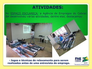 ATIVIDADES:
No ESPAÇO ESCLAREÇA, a Agência de Empregos do Cebrac
BH desenvolveu várias atividades, dentre elas, destacamos:

• Jogos e técnicas de relaxamento para serem
realizados antes de uma entrevista de emprego.

 