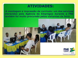 ATIVIDADES:
•A montagem e impressão de currículo; um dos serviços
oferecidos pela Agência de Empregos durante a FNE
também foi muito procurado pelos visitantes da feira.

 