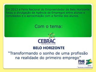 Em 2013 a Feira Nacional do Empreendedor de Belo Horizonte
focou a divulgação da Agência de Empregos entre alunos e
convidados e a aproximação com a família dos alunos.

Com o tema:

BELO HORIZONTE
“Transformando o sonho de uma profissão
na realidade do primeiro emprego”

 