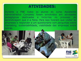 ATIVIDADES:
Durante a FNE todos os alunos do curso Assistente
Administrativo Completo foram envolvidos em atividades
pedagógicas destinadas a incluí-los no processo de
aprendizagem que é a Feira. Para isso tiveram que visitar as
empresas e responder a um questionário com perguntas sobre
marketing, sustentabilidade, viabilidade das empresas entre
outras.

 