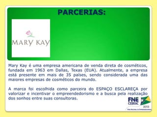 PARCERIAS:

Mary Kay é uma empresa americana de venda direta de cosméticos,
fundada em 1963 em Dallas, Texas (EUA). Atualmente, a empresa
está presente em mais de 35 países, sendo considerada uma das
maiores empresas de cosméticos do mundo.
A marca foi escolhida como parceira do ESPAÇO ESCLAREÇA por
valorizar e incentivar o empreendedorismo e a busca pela realização
dos sonhos entre suas consultoras.

 
