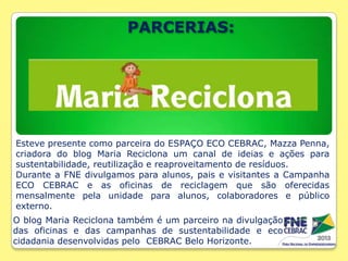PARCERIAS:

Esteve presente como parceira do ESPAÇO ECO CEBRAC, Mazza Penna,
criadora do blog Maria Reciclona um canal de ideias e ações para
sustentabilidade, reutilização e reaproveitamento de resíduos.
Durante a FNE divulgamos para alunos, pais e visitantes a Campanha
ECO CEBRAC e as oficinas de reciclagem que são oferecidas
mensalmente pela unidade para alunos, colaboradores e público
externo.
O blog Maria Reciclona também é um parceiro na divulgação
das oficinas e das campanhas de sustentabilidade e eco
cidadania desenvolvidas pelo CEBRAC Belo Horizonte.

 