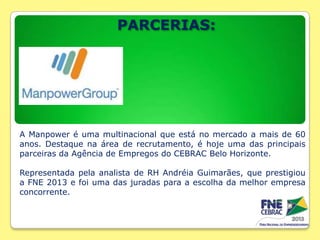 PARCERIAS:

A Manpower é uma multinacional que está no mercado a mais de 60
anos. Destaque na área de recrutamento, é hoje uma das principais
parceiras da Agência de Empregos do CEBRAC Belo Horizonte.
Representada pela analista de RH Andréia Guimarães, que prestigiou
a FNE 2013 e foi uma das juradas para a escolha da melhor empresa
concorrente.

 