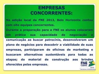EMPRESAS
CONCORRENTES:
Na edição local da FNE 2013, Belo Horizonte contou
com oito equipes concorrentes.
Durante a preparação para a FNE os alunos colocaram
em

prática

sua

capacidade

de

negociação

e

comunicação ao buscar patrocínio, desenvolveram um
plano de negócios para descobrir a viabilidade de suas

empresas, participaram de oficinas de marketing e
buscaram
etapas;

alternativas

do

material

sustentáveis
de

oferecidos pelas empresas.

para

construção

aos

todas

as

brindes

 