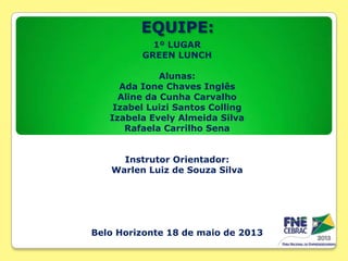 EQUIPE:
1º LUGAR
GREEN LUNCH
Alunas:
Ada Ione Chaves Inglês
Aline da Cunha Carvalho
Izabel Luizi Santos Colling
Izabela Evely Almeida Silva
Rafaela Carrilho Sena
Instrutor Orientador:
Warlen Luiz de Souza Silva

Belo Horizonte 18 de maio de 2013

 