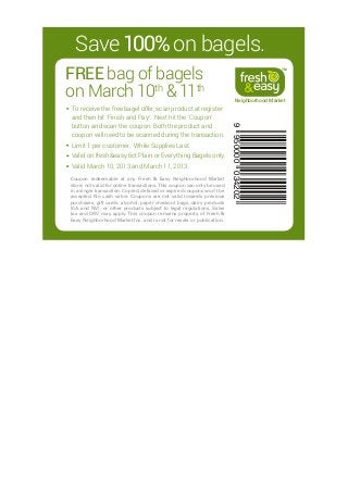 Save 100% on bagels.
FREE  ag of bagels
     b
                                                                                                TM




on March 10th  11th
                                                                              Neighborhood Market
To receive the free bagel offer, scan product at register
and then hit ‘Finish and Pay’. Next hit the ‘Coupon’
button and scan the coupon. Both the product and




                                                                         9 950000 034202
coupon will need to be scanned during the transaction.
L
 imit 1 per customer. While Supplies Last.
V
 alid on fresheasy 6ct Plain or Everything Bagels only.
Valid March 10, 2013 and March 11, 2013.
Coupon redeemable at any Fresh  Easy Neighborhood Market
store; not valid for online transactions. This coupon can only be used
in a single transaction. Copied, defaced or expired coupons won’t be
accepted. No cash value. Coupons are not valid towards previous
purchases, gift cards, alcohol, paper checkout bags, dairy products
(CA and NV), or other products subject to legal regulations. Sales
tax and CRV may apply. This coupon remains property of Fresh 
Easy Neighborhood Market Inc. and is not for resale or publication.
 