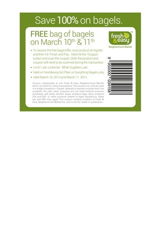 Save 100% on bagels.
FREE  ag of bagels
     b
                                                                                                TM




on March 10th  11th
                                                                              Neighborhood Market
To receive the free bagel offer, scan product at register
and then hit ‘Finish and Pay’. Next hit the ‘Coupon’
button and scan the coupon. Both the product and




                                                                         9 950000 034158
coupon will need to be scanned during the transaction.
L
 imit 1 per customer. While Supplies Last.
V
 alid on fresheasy 6ct Plain or Everything Bagels only.
Valid March 10, 2013 and March 11, 2013.
Coupon redeemable at any Fresh  Easy Neighborhood Market
store; not valid for online transactions. This coupon can only be used
in a single transaction. Copied, defaced or expired coupons won’t be
accepted. No cash value. Coupons are not valid towards previous
purchases, gift cards, alcohol, paper checkout bags, dairy products
(CA and NV), or other products subject to legal regulations. Sales
tax and CRV may apply. This coupon remains property of Fresh 
Easy Neighborhood Market Inc. and is not for resale or publication.
 