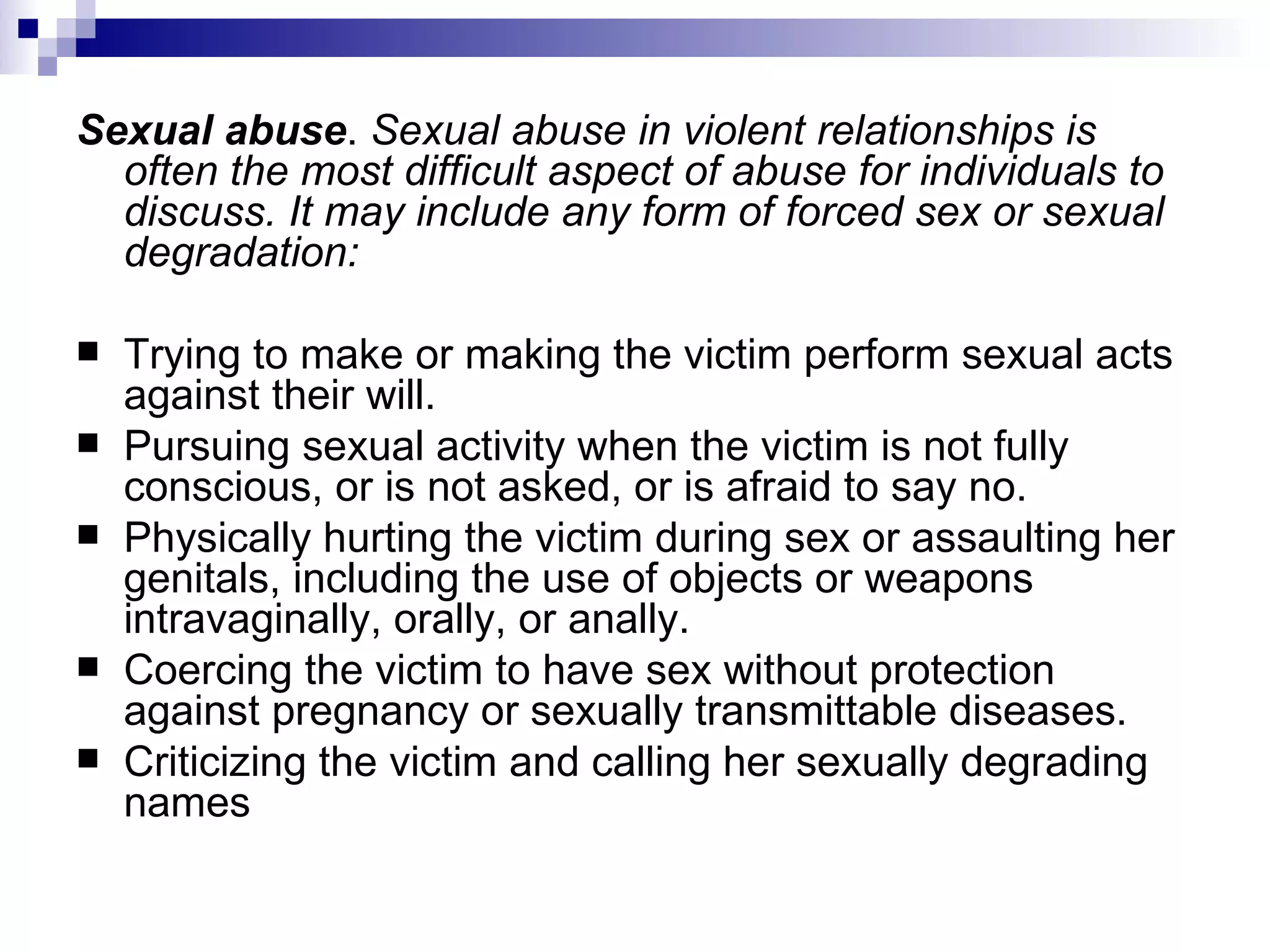 Sexual abuse .  Sexual abuse in violent relationships is often the most difficult aspect of abuse for individuals to discuss. It may include any form of forced sex or sexual degradation: Trying to make or making the victim perform sexual acts against their will.  Pursuing sexual activity when the victim is not fully conscious, or is not asked, or is afraid to say no.  Physically hurting the victim during sex or assaulting her genitals, including the use of objects or weapons intravaginally, orally, or anally.  Coercing the victim to have sex without protection against pregnancy or sexually transmittable diseases.  Criticizing the victim and calling her sexually degrading names 