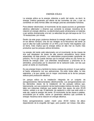 ENERGÍA EÓLICA
La energía eólica es la energía obtenida a partir del viento, es decir, la
energía cinética generada por efecto de las corrientes de aire, y que es
convertida en otras formas útiles de energía para las actividades humanas.
Para obtener electricidad, el movimiento de las aspas acciona un generador
eléctrico (alternador o dinamo) que convierte la energía mecánica de la
rotación en energía eléctrica. La electricidad puede almacenarse en baterías
o ser vertida directamente a la red. La velocidad de giro del aspa es de 12 a
19 revoluciones por minuto.
Dentro de este grupo podemos destacar la energía eólica marina, en auge
en los últimos tiempos. Una de sus ventajas es la frecuencia del viento ya
que en alta mar suele aumentar en un 40% y son mucho más regulares que
en tierra. Esto implica que la energía eólica en alta mar es mucho más
productiva que los parques eólicos terrestres.
La energía del viento está relacionada con el movimiento de las masas de
aire que desplazan de áreas de alta presión atmosférica hacia áreas
adyacentes de baja presión, con velocidades proporcionales (gradiente de
presión). Por lo que puede decirse que la energía eólica es una forma no-
directa de energía solar. Las diferentes temperaturas y presiones en la
atmósfera, provocadas por la absorción de la radiación solar, son las que
ponen al viento en movimiento.
Es una energía limpia y también la menos costosa de producir, lo que explica
el fuerte entusiasmo por sus aplicaciones. De entre todas ellas, la más
extendida, y la que cuenta con un mayor crecimiento es la de los parques
eólicos para producción eléctrica.
Un parque eólico es la instalación integrada de un conjunto de
aerogeneradores interconectados eléctricamente. Los aerogeneradores son
los elementos claves de la instalación de los parques eólicos que,
básicamente, son una evolución de los tradicionales molinos de viento. Como
tales son máquinas rotativas que suelen tener tres aspas, de unos 20-25
metros, unidas a un eje. El elemento de captación o rotor que está unido a
este eje, capta la energía del viento. El movimiento de las aspas o paletas,
accionadas por el viento, activa un generador eléctrico que convierte la
energía mecánica de la rotación en energía eléctrica.
Estos aerogeneradores suelen medir unos 40-50 metros de altura
dependiendo de la orografía del lugar, pero pueden ser incluso más altos.
 