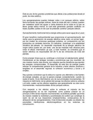 Este es uno de los grandes problemas que afecta a las poblaciones desde el
punto de vista estético.
Los aerogeneradores pueden trabajar solos o en parques eólicos, sobre
tierra formando las granjas eólicas, sobre la costa del mar o incluso pueden
ser instalados sobre las aguas a cierta distancia de la costa en lo que se
llama granja eólica marina, la cual está generando grandes conflictos en
todas aquellas costas en las que se pretende construir parques eólicos.
Aprovechamiento tradicional de la energía eólica para sacar agua de un pozo
El gran beneficio medioambiental que proporciona el aprovechamiento del
viento para la generación de energía eléctrica viene dado, en primer lugar,
por los niveles de emisiones gaseosas evitados, en comparación con los
producidos en centrales térmicas. En definitiva, contribuye a la estabilidad
climática del planeta. Un desarrollo importante de la energía eléctrica de
origen eólico puede ser, por tanto, una de las medidas más eficaces para
evitar el efecto invernadero ya que, a nivel mundial, se considera que el
sector eléctrico es responsable del 29 % de las emisiones de CO2 del
planeta.
Como energía limpia que es, contribuye a minimizar el calentamiento global.
Centrándose en las ventajas sociales y económicas que nos incumben de
una manera mucho más directa, son mayores que los beneficios que aportan
las energías convencionales. El desarrollo de este tipo de energía puede
reforzar la competitividad general de la industria y tener efectos positivos y
tangibles en el desarrollo regional, la cohesión económica y social y el
empleo.
Hay quienes consideran que la eólica no supone una alternativa a las fuentes
de energía actuales, ya que no genera energía constantemente cuando no
sopla el viento. Es la intermitencia uno de sus principales inconvenientes. El
impacto en detrimento de la calidad del paisaje, los efectos sobre la avifauna
y el ruido, suelen ser los efectos negativos que generalmente se citan como
inconvenientes medioambientales de los parques eólicos.
Con respecto a los efectos sobre la avifauna el impacto de los
aerogeneradores no es tan importante como pudiera parecer en un
principio.3 Otro de los mayores inconvenientes es el efecto pantalla que limita
de manera notable la visibilidad y posibilidades de control que constituye la
razón de ser de sus respectivos emplazamientos, consecuencia de la
alineación de los aerogeneradores. A las limitaciones visuales se añaden las
previsibles interferencias electromagnéticas en los sistemas de
comunicación.
 