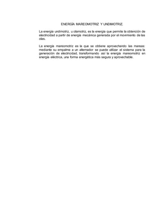 ENERGÍA MAREOMOTRIZ Y UNDIMOTRIZ.
La energía undimotriz, u olamotriz, es la energía que permite la obtención de
electricidad a partir de energía mecánica generada por el movimiento de las
olas.
La energía mareomotriz es la que se obtiene aprovechando las mareas:
mediante su empalme a un alternador se puede utilizar el sistema para la
generación de electricidad, transformando así la energía mareomotriz en
energía eléctrica, una forma energética más segura y aprovechable.
 