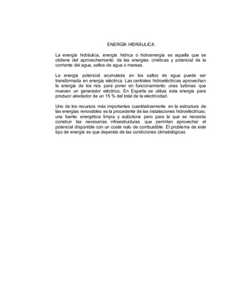 ENERGÍA HIDRÁULICA
La energía hidráulica, energía hídrica o hidroenergía es aquella que se
obtiene del aprovechamiento de las energías cinéticas y potencial de la
corriente del agua, saltos de agua o mareas.
La energía potencial acumulada en los saltos de agua puede ser
transformada en energía eléctrica. Las centrales hidroeléctricas aprovechan
la energía de los ríos para poner en funcionamiento unas turbinas que
mueven un generador eléctrico. En España se utiliza esta energía para
producir alrededor de un 15 % del total de la electricidad.
Uno de los recursos más importantes cuantitativamente en la estructura de
las energías renovables es la procedente de las instalaciones hidroeléctricas;
una fuente energética limpia y autóctona pero para la que se necesita
construir las necesarias infraestructuras que permitan aprovechar el
potencial disponible con un coste nulo de combustible. El problema de este
tipo de energía es que depende de las condiciones climatológicas
 