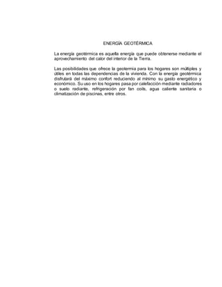 ENERGÍA GEOTÉRMICA
La energía geotérmica es aquella energía que puede obtenerse mediante el
aprovechamiento del calor del interior de la Tierra.
Las posibilidades que ofrece la geotermia para los hogares son múltiples y
útiles en todas las dependencias de la vivienda. Con la energía geotérmica
disfrutará del máximo confort reduciendo al mínimo su gasto energético y
económico. Su uso en los hogares pasa por calefacción mediante radiadores
o suelo radiante, refrigeración por fan coils, agua caliente sanitaria o
climatización de piscinas, entre otros.
 