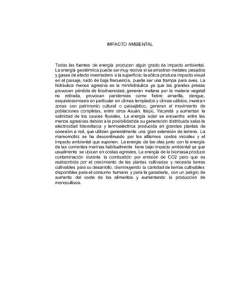 IMPACTO AMBIENTAL
Todas las fuentes de energía producen algún grado de impacto ambiental.
La energía geotérmica puede ser muy nociva si se arrastran metales pesados
y gases de efecto invernadero a la superficie; la eólica produce impacto visual
en el paisaje, ruido de baja frecuencia, puede ser una trampa para aves. La
hidráulica menos agresiva es la minihidráulica ya que las grandes presas
provocan pérdida de biodiversidad, generan metano por la materia vegetal
no retirada, provocan pandemias como fiebre amarilla, dengue,
esquistosomiasis en particular en climas templados y climas cálidos, inundan
zonas con patrimonio cultural o paisajístico, generan el movimiento de
poblaciones completas, entre otros Asuán, Itaipú, Yacyretá y aumentan la
salinidad de los cauces fluviales. La energía solar se encuentra entre las
menos agresivas debido a la posibilidadde su generación distribuida salvo la
electricidad fotovoltaica y termoeléctrica producida en grandes plantas de
conexión a red, que utilizan generalmente una gran extensión de terreno. La
mareomotriz se ha descontinuado por los altísimos costos iniciales y el
impacto ambiental que suponen. La energía de las olas junto con la energía
de las corrientes marinas habitualmente tiene bajo impacto ambiental ya que
usualmente se ubican en costas agrestes. La energía de la biomasa produce
contaminación durante la combustión por emisión de CO2 pero que es
reabsorbida por el crecimiento de las plantas cultivadas y necesita tierras
cultivables para su desarrollo, disminuyendo la cantidad de tierras cultivables
disponibles para el consumo humano y para la ganadería, con un peligro de
aumento del coste de los alimentos y aumentando la producción de
monocultivos.
 