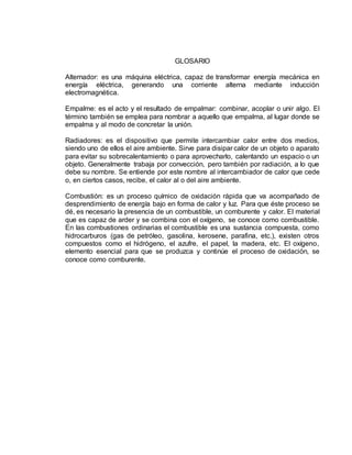 GLOSARIO
Alternador: es una máquina eléctrica, capaz de transformar energía mecánica en
energía eléctrica, generando una corriente alterna mediante inducción
electromagnética.
Empalme: es el acto y el resultado de empalmar: combinar, acoplar o unir algo. El
término también se emplea para nombrar a aquello que empalma, al lugar donde se
empalma y al modo de concretar la unión.
Radiadores: es el dispositivo que permite intercambiar calor entre dos medios,
siendo uno de ellos el aire ambiente. Sirve para disipar calor de un objeto o aparato
para evitar su sobrecalentamiento o para aprovecharlo, calentando un espacio o un
objeto. Generalmente trabaja por convección, pero también por radiación, a lo que
debe su nombre. Se entiende por este nombre al intercambiador de calor que cede
o, en ciertos casos, recibe, el calor al o del aire ambiente.
Combustión: es un proceso químico de oxidación rápida que va acompañado de
desprendimiento de energía bajo en forma de calor y luz. Para que éste proceso se
dé, es necesario la presencia de un combustible, un comburente y calor. El material
que es capaz de arder y se combina con el oxígeno, se conoce como combustible.
En las combustiones ordinarias el combustible es una sustancia compuesta, como
hidrocarburos (gas de petróleo, gasolina, kerosene, parafina, etc.), existen otros
compuestos como el hidrógeno, el azufre, el papel, la madera, etc. El oxígeno,
elemento esencial para que se produzca y continúe el proceso de oxidación, se
conoce como comburente.
 