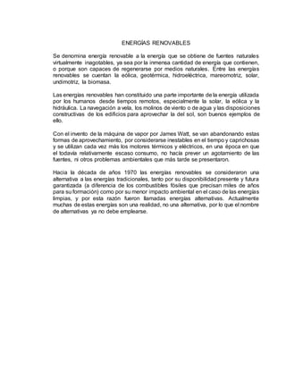 ENERGÍAS RENOVABLES
Se denomina energía renovable a la energía que se obtiene de fuentes naturales
virtualmente inagotables, ya sea por la inmensa cantidad de energía que contienen,
o porque son capaces de regenerarse por medios naturales. Entre las energías
renovables se cuentan la eólica, geotérmica, hidroeléctrica, mareomotriz, solar,
undimotriz, la biomasa.
Las energías renovables han constituido una parte importante de la energía utilizada
por los humanos desde tiempos remotos, especialmente la solar, la eólica y la
hidráulica. La navegación a vela, los molinos de viento o de agua y las disposiciones
constructivas de los edificios para aprovechar la del sol, son buenos ejemplos de
ello.
Con el invento de la máquina de vapor por James Watt, se van abandonando estas
formas de aprovechamiento, por considerarse inestables en el tiempo y caprichosas
y se utilizan cada vez más los motores térmicos y eléctricos, en una época en que
el todavía relativamente escaso consumo, no hacía prever un agotamiento de las
fuentes, ni otros problemas ambientales que más tarde se presentaron.
Hacia la década de años 1970 las energías renovables se consideraron una
alternativa a las energías tradicionales, tanto por su disponibilidad presente y futura
garantizada (a diferencia de los combustibles fósiles que precisan miles de años
para su formación) como por su menor impacto ambiental en el caso de las energías
limpias, y por esta razón fueron llamadas energías alternativas. Actualmente
muchas de estas energías son una realidad, no una alternativa, por lo que el nombre
de alternativas ya no debe emplearse.
 