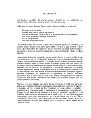 CLASIFICACIÓN
Las fuentes renovables de energía pueden dividirse en dos categorías: no
contaminantes o limpias y contaminantes. Entre las primeras:
La llegada de masas de agua dulce a masas de agua salada: energía azul.
- El viento: energía eólica.
- El calor de la Tierra: energía geotérmica.
- Los ríos y corrientes de agua dulce: energía hidráulica o hidroeléctrica.
- Los mares y océanos: energía mareomotriz.
- El Sol: energía solar.
- Las olas: energía undimotriz.
Las contaminantes se obtienen a partir de la materia orgánica o biomasa, y se
pueden utilizar directamente como combustible (madera u otra materia vegetal
sólida), bien convertida en bioetanol o biogás mediante procesos de fermentación
orgánica o en biodiesel, mediante reacciones de transesterificación y de los residuos
urbanos.
Las energías de fuentes renovables contaminantes tienen el mismo problema que
la energía producida por combustibles fósiles: en la combustión emiten dióxido de
carbono, gas de efecto invernadero, y a menudo son aún más contaminantes puesto
que la combustión no es tan limpia, emitiendo hollines y otras partículas sólidas. Se
encuadran dentro de las energías renovables porque mientras puedan cultivarse los
vegetales que las producen, no se agotarán. También se consideran más limpias
que sus equivalentes fósiles, porque teóricamente el dióxido de carbono emitido en
la combustión ha sido previamente absorbido al transformarse en materia orgánica
mediante fotosíntesis. En realidad no es equivalente la cantidad absorbida
previamente con la emitida en la combustión, porque en los procesos de siembra,
recolección, tratamiento y transformación, también se consume energía, con sus
correspondientes emisiones.
Además, se puede atrapar gran parte de las emisiones de CO2 para alimentar
cultivos de microalgas/ciertas bacterias y levaduras (potencial fuente de fertilizantes
y piensos, sal (en el caso de las microalgas de agua salobre o salada) y
biodiésel/etanol respectivamente, y medio para la eliminación de hidrocarburos y
dioxinas en el caso de las bacterias y levaduras (proteínas petrolíferas) y el
problema de las partículas se resuelve con la gasificación y la combustión completa
(combustión a muy altas temperaturas, en una atmósfera muy rica en O2) en
combinación con medios descontaminantes de las emisiones como los filtros y
precipitadores de partículas (como el precipitador Cottrel), o como las superficies de
carbón activado.
 