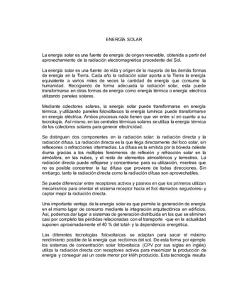 ENERGÍA SOLAR
La energía solar es una fuente de energía de origen renovable, obtenida a partir del
aprovechamiento de la radiación electromagnética procedente del Sol.
La energía solar es una fuente de vida y origen de la mayoría de las demás formas
de energía en la Tierra. Cada año la radiación solar aporta a la Tierra la energía
equivalente a varios miles de veces la cantidad de energía que consume la
humanidad. Recogiendo de forma adecuada la radiación solar, esta puede
transformarse en otras formas de energía como energía térmica o energía eléctrica
utilizando paneles solares.
Mediante colectores solares, la energía solar puede transformarse en energía
térmica, y utilizando paneles fotovoltaicos la energía lumínica puede transformarse
en energía eléctrica. Ambos procesos nada tienen que ver entre sí en cuanto a su
tecnología. Así mismo, en las centrales térmicas solares se utiliza la energía térmica
de los colectores solares para generar electricidad.
Se distinguen dos componentes en la radiación solar: la radiación directa y la
radiación difusa. La radiación directa es la que llega directamente del foco solar, sin
reflexiones o refracciones intermedias. La difusa es la emitida por la bóveda celeste
diurna gracias a los múltiples fenómenos de reflexión y refracción solar en la
atmósfera, en las nubes, y el resto de elementos atmosféricos y terrestres. La
radiación directa puede reflejarse y concentrarse para su utilización, mientras que
no es posible concentrar la luz difusa que proviene de todas direcciones. Sin
embargo, tanto la radiación directa como la radiación difusa son aprovechables.
Se puede diferenciar entre receptores activos y pasivos en que los primeros utilizan
mecanismos para orientar el sistema receptor hacia el Sol -llamados seguidores- y
captar mejor la radiación directa.
Una importante ventaja de la energía solar es que permite la generación de energía
en el mismo lugar de consumo mediante la integración arquitectónica en edificios.
Así, podemos dar lugar a sistemas de generación distribuida en los que se eliminen
casi por completo las pérdidas relacionadas con el transporte -que en la actualidad
suponen aproximadamente el 40 % del total- y la dependencia energética.
Las diferentes tecnologías fotovoltaicas se adaptan para sacar el máximo
rendimiento posible de la energía que recibimos del sol. De esta forma por ejemplo
los sistemas de concentración solar fotovoltaica (CPV por sus siglas en inglés)
utiliza la radiación directa con receptores activos para maximizar la producción de
energía y conseguir así un coste menor por kWh producido. Esta tecnología resulta
 