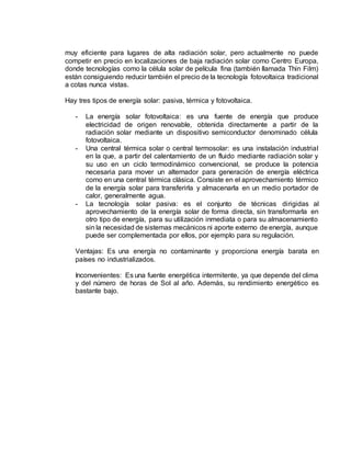 muy eficiente para lugares de alta radiación solar, pero actualmente no puede
competir en precio en localizaciones de baja radiación solar como Centro Europa,
donde tecnologías como la célula solar de película fina (también llamada Thin Film)
están consiguiendo reducir también el precio de la tecnología fotovoltaica tradicional
a cotas nunca vistas.
Hay tres tipos de energía solar: pasiva, térmica y fotovoltaica.
- La energía solar fotovoltaica: es una fuente de energía que produce
electricidad de origen renovable, obtenida directamente a partir de la
radiación solar mediante un dispositivo semiconductor denominado célula
fotovoltaica.
- Una central térmica solar o central termosolar: es una instalación industrial
en la que, a partir del calentamiento de un fluido mediante radiación solar y
su uso en un ciclo termodinámico convencional, se produce la potencia
necesaria para mover un alternador para generación de energía eléctrica
como en una central térmica clásica. Consiste en el aprovechamiento térmico
de la energía solar para transferirla y almacenarla en un medio portador de
calor, generalmente agua.
- La tecnología solar pasiva: es el conjunto de técnicas dirigidas al
aprovechamiento de la energía solar de forma directa, sin transformarla en
otro tipo de energía, para su utilización inmediata o para su almacenamiento
sin la necesidad de sistemas mecánicos ni aporte externo de energía, aunque
puede ser complementada por ellos, por ejemplo para su regulación.
Ventajas: Es una energía no contaminante y proporciona energía barata en
países no industrializados.
Inconvenientes: Es una fuente energética intermitente, ya que depende del clima
y del número de horas de Sol al año. Además, su rendimiento energético es
bastante bajo.
 