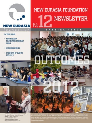 NEW EURASIA FOUNDATION



IN THIS ISSUE:
                                              №     12                 S    P     E
                                                                                       NEWSLETTER
                                                                                        C     I   A      L        I    S     S     U     E




•	 NEW EURASIA
   FOUNDATION PROGRAM
   NEWS

•	 ANNOUNCEMENTS

•	 CALENDAR OF EVENTS




                                                OUTCOMES
   FOR 2013




                                                                2012
3/9, 3-rd Syromyatnichesky Lane, bldg.1,   NEW EURASIA FOUNDATION (FNE) is a Russian nonprofit organization established in Moscow in 2004. The New
5th floor, Moscow, 105120, Russia          Eurasia Foundation improves the lives of Russian citizens by consolidating the efforts and resources of the
Phone: 7 (495) 970-1567 
                                           public, private, and nongovernmental sectors and implementing social and economic development programs
Fax: 7 (495) 970-1568 
reception@neweurasia.ru                    at the regional and local levels that are based on the most advanced domestic and international expertise and
http://www.neweurasia.ru/en                innovative technologies.
 
