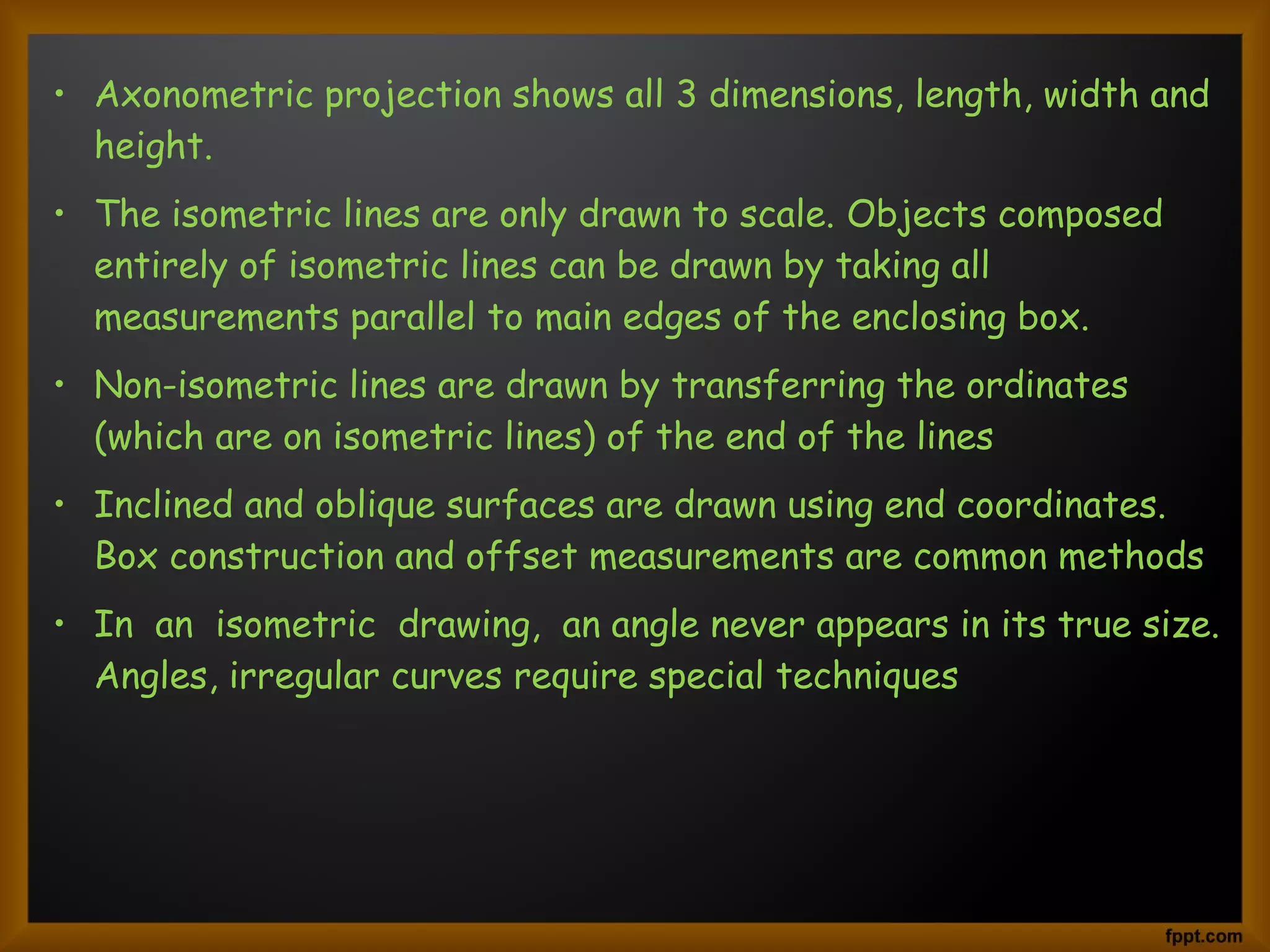 • Axonometric projection shows all 3 dimensions, length, width and
height.
• The isometric lines are only drawn to scale. Objects composed
entirely of isometric lines can be drawn by taking all
measurements parallel to main edges of the enclosing box.
• Non-isometric lines are drawn by transferring the ordinates
(which are on isometric lines) of the end of the lines
• Inclined and oblique surfaces are drawn using end coordinates.
Box construction and offset measurements are common methods
• In  an  isometric  drawing,  an angle never appears in its true size.
Angles, irregular curves require special techniques
 
