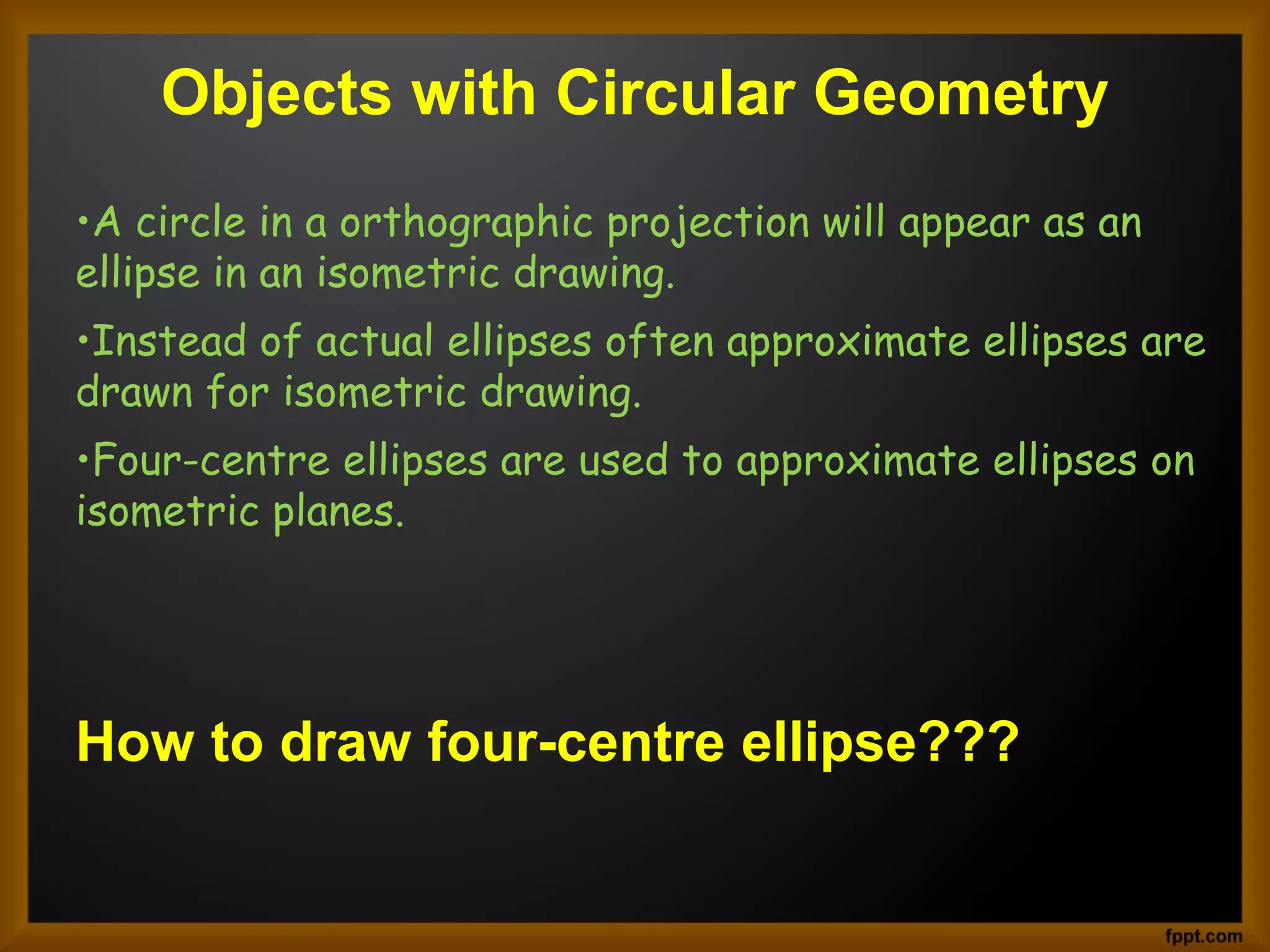 Objects with Circular Geometry
•A circle in a orthographic projection will appear as an
ellipse in an isometric drawing.
•Instead of actual ellipses often approximate ellipses are
drawn for isometric drawing.
•Four-centre ellipses are used to approximate ellipses on
isometric planes.
How to draw four-centre ellipse???
 