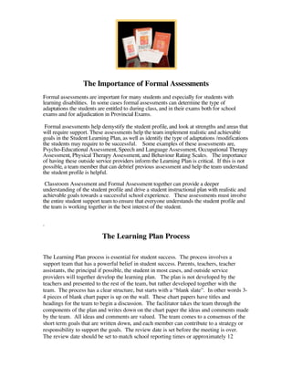 The Importance of Formal Assessments
Formal assessments are important for many students and especially for students with
learning disabilities. In some cases formal assessments can determine the type of
adaptations the students are entitled to during class, and in their exams both for school
exams and for adjudication in Provincial Exams.

 Formal assessments help demystify the student profile, and look at strengths and areas that
will require support. These assessments help the team implement realistic and achievable
goals in the Student Learning Plan, as well as identify the type of adaptations /modifications
the students may require to be successful. Some examples of these assessments are,
Psycho-Educational Assessment, Speech and Language Assessment, Occupational Therapy
Assessment, Physical Therapy Assessment, and Behaviour Rating Scales. The importance
of having these outside service providers inform the Learning Plan is critical. If this is not
possible, a team member that can debrief previous assessment and help the team understand
the student profile is helpful.
 Classroom Assessment and Formal Assessment together can provide a deeper
understanding of the student profile and drive a student instructional plan with realistic and
achievable goals towards a successful school experience. These assessments must involve
the entire student support team to ensure that everyone understands the student profile and
the team is working together in the best interest of the student.

.

                           The Learning Plan Process

The Learning Plan process is essential for student success. The process involves a
support team that has a powerful belief in student success. Parents, teachers, teacher
assistants, the principal if possible, the student in most cases, and outside service
providers will together develop the learning plan. The plan is not developed by the
teachers and presented to the rest of the team, but rather developed together with the
team. The process has a clear structure, but starts with a “blank slate”. In other words 3-
4 pieces of blank chart paper is up on the wall. These chart papers have titles and
headings for the team to begin a discussion. The facilitator takes the team through the
components of the plan and writes down on the chart paper the ideas and comments made
by the team. All ideas and comments are valued. The team comes to a consensus of the
short term goals that are written down, and each member can contribute to a strategy or
responsibility to support the goals. The review date is set before the meeting is over.
The review date should be set to match school reporting times or approximately 12
 