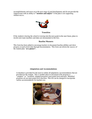 accomplishments and move on to the next stage of goal development, and do not provide the
support team with an ability to ” monitor and adjust “ if the plan is not supporting
student succss.




                                         Transition
If the student is leaving the school or moving into the next grade in the near future, plans to
involve new team members and dates are documented in this box.
                                     Baseline Measures

This form has been added to encourage teachers to document baseline abilities and show
progress at each review time through documentation. This form can inform the success of
the student plan “at a glance”.




                        Adaptations and Accommodations

    A checklist is provided for the team to outline all adaptations /accommodations that are
    provided for the student. This is another place to document if the program is
    “adapted” or ”modified. Adapted programs meet grade level outcomes. Modified
    programs do not meet grade level outcomes. This list can be changed to incorporate
    various accommodations for teachers use.
 