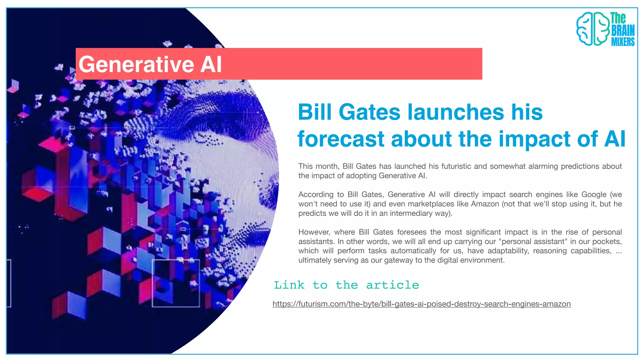 Generative AI
Bill Gates launches his
forecast about the impact of AI
https://futurism.com/the-byte/bill-gates-ai-poised-destroy-search-engines-amazon
This month, Bill Gates has launched his futuristic and somewhat alarming predictions about
the impact of adopting Generative AI.
According to Bill Gates, Generative AI will directly impact search engines like Google (we
won't need to use it) and even marketplaces like Amazon (not that we'll stop using it, but he
predicts we will do it in an intermediary way).
However, where Bill Gates foresees the most signi
fi
cant impact is in the rise of personal
assistants. In other words, we will all end up carrying our "personal assistant" in our pockets,
which will perform tasks automatically for us, have adaptability, reasoning capabilities, ...
ultimately serving as our gateway to the digital environment.
Link to the article
 