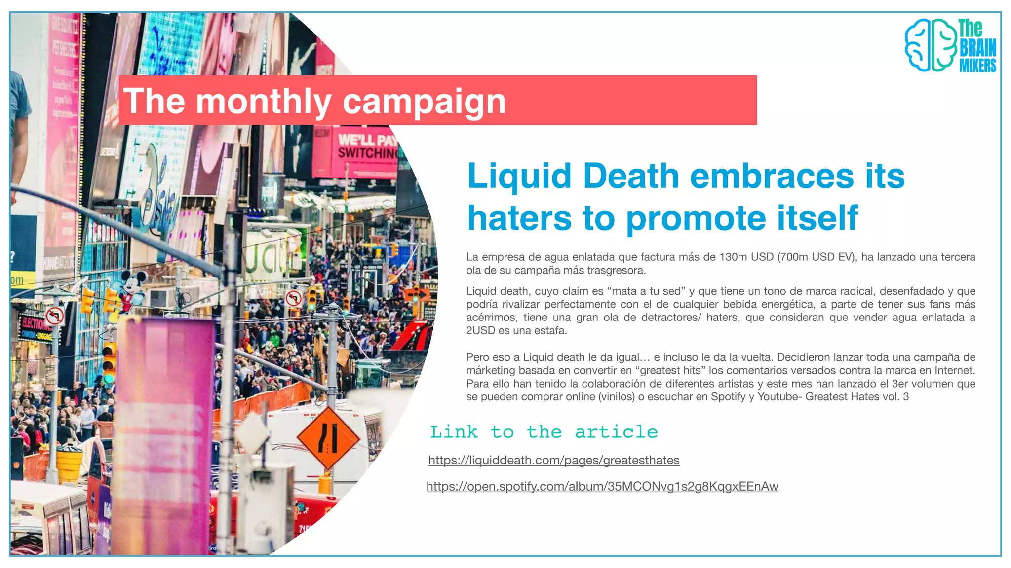 https://liquiddeath.com/pages/greatesthates
The monthly campaign
Liquid Death embraces its
haters to promote itself
La empresa de agua enlatada que factura más de 130m USD (700m USD EV), ha lanzado una tercera
ola de su campaña más trasgresora.
Liquid death, cuyo claim es “mata a tu sed” y que tiene un tono de marca radical, desenfadado y que
podría rivalizar perfectamente con el de cualquier bebida energética, a parte de tener sus fans más
acérrimos, tiene una gran ola de detractores/ haters, que consideran que vender agua enlatada a
2USD es una estafa.
Pero eso a Liquid death le da igual… e incluso le da la vuelta. Decidieron lanzar toda una campaña de
márketing basada en convertir en “greatest hits” los comentarios versados contra la marca en Internet.
Para ello han tenido la colaboración de diferentes artistas y este mes han lanzado el 3er volumen que
se pueden comprar online (vinilos) o escuchar en Spotify y Youtube- Greatest Hates vol. 3
https://open.spotify.com/album/35MCONvg1s2g8KqgxEEnAw
Link to the article
 