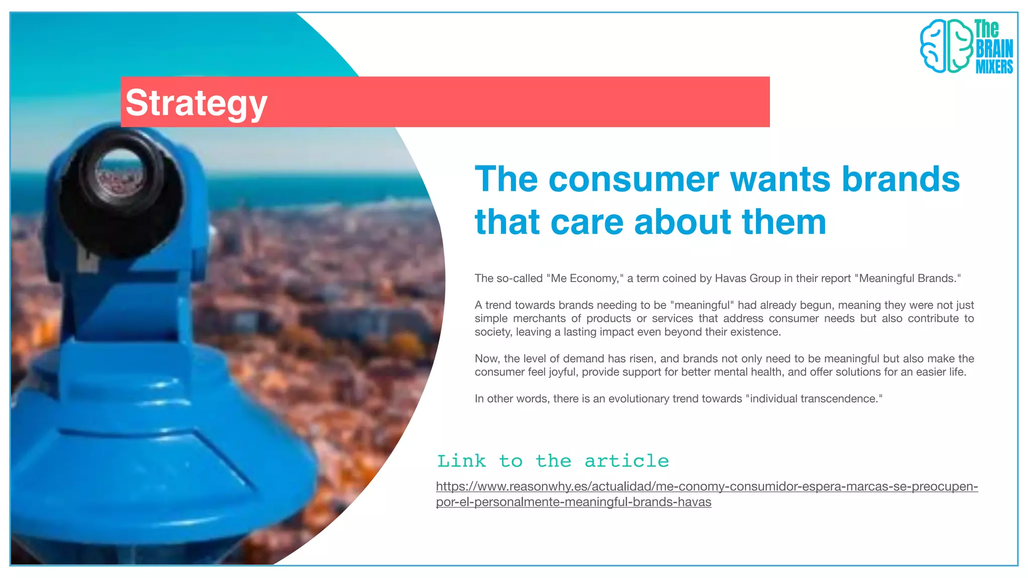 Strategy
The consumer wants brands
that care about them
The so-called "Me Economy," a term coined by Havas Group in their report "Meaningful Brands."
A trend towards brands needing to be "meaningful" had already begun, meaning they were not just
simple merchants of products or services that address consumer needs but also contribute to
society, leaving a lasting impact even beyond their existence.
Now, the level of demand has risen, and brands not only need to be meaningful but also make the
consumer feel joyful, provide support for better mental health, and o
ff
er solutions for an easier life.
In other words, there is an evolutionary trend towards "individual transcendence."
https://www.reasonwhy.es/actualidad/me-conomy-consumidor-espera-marcas-se-preocupen-
por-el-personalmente-meaningful-brands-havas
Link to the article
 