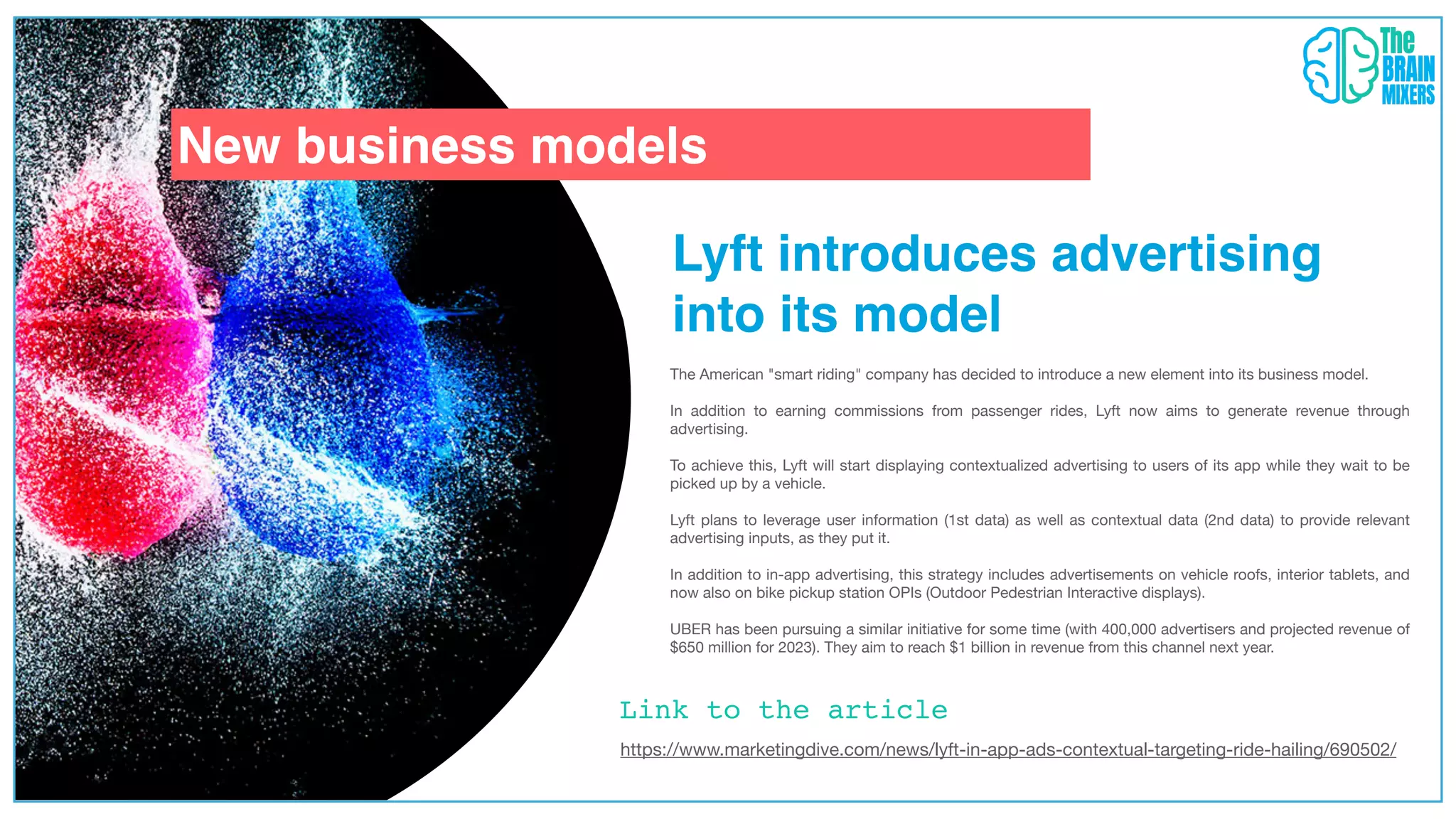 New business models
Link to the article
Lyft introduces advertising
into its model
The American "smart riding" company has decided to introduce a new element into its business model.
In addition to earning commissions from passenger rides, Lyft now aims to generate revenue through
advertising.
To achieve this, Lyft will start displaying contextualized advertising to users of its app while they wait to be
picked up by a vehicle.
Lyft plans to leverage user information (1st data) as well as contextual data (2nd data) to provide relevant
advertising inputs, as they put it.
In addition to in-app advertising, this strategy includes advertisements on vehicle roofs, interior tablets, and
now also on bike pickup station OPIs (Outdoor Pedestrian Interactive displays).
UBER has been pursuing a similar initiative for some time (with 400,000 advertisers and projected revenue of
$650 million for 2023). They aim to reach $1 billion in revenue from this channel next year.
https://www.marketingdive.com/news/lyft-in-app-ads-contextual-targeting-ride-hailing/690502/
 