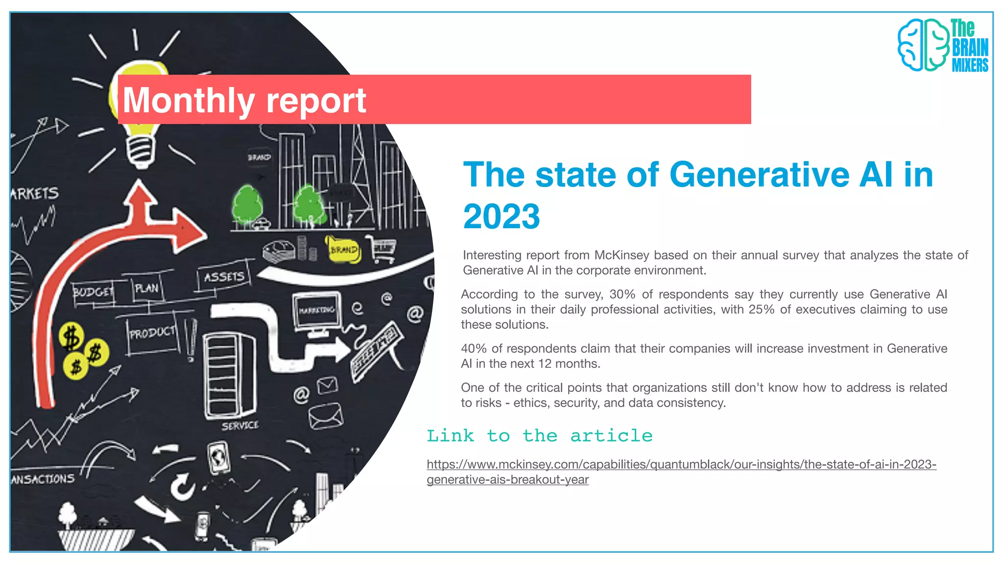 Monthly report
Link to the article
The state of Generative AI in
2023
Interesting report from McKinsey based on their annual survey that analyzes the state of
Generative AI in the corporate environment.
According to the survey, 30% of respondents say they currently use Generative AI
solutions in their daily professional activities, with 25% of executives claiming to use
these solutions.
https://www.mckinsey.com/capabilities/quantumblack/our-insights/the-state-of-ai-in-2023-
generative-ais-breakout-year
40% of respondents claim that their companies will increase investment in Generative
AI in the next 12 months.
One of the critical points that organizations still don't know how to address is related
to risks - ethics, security, and data consistency.
 