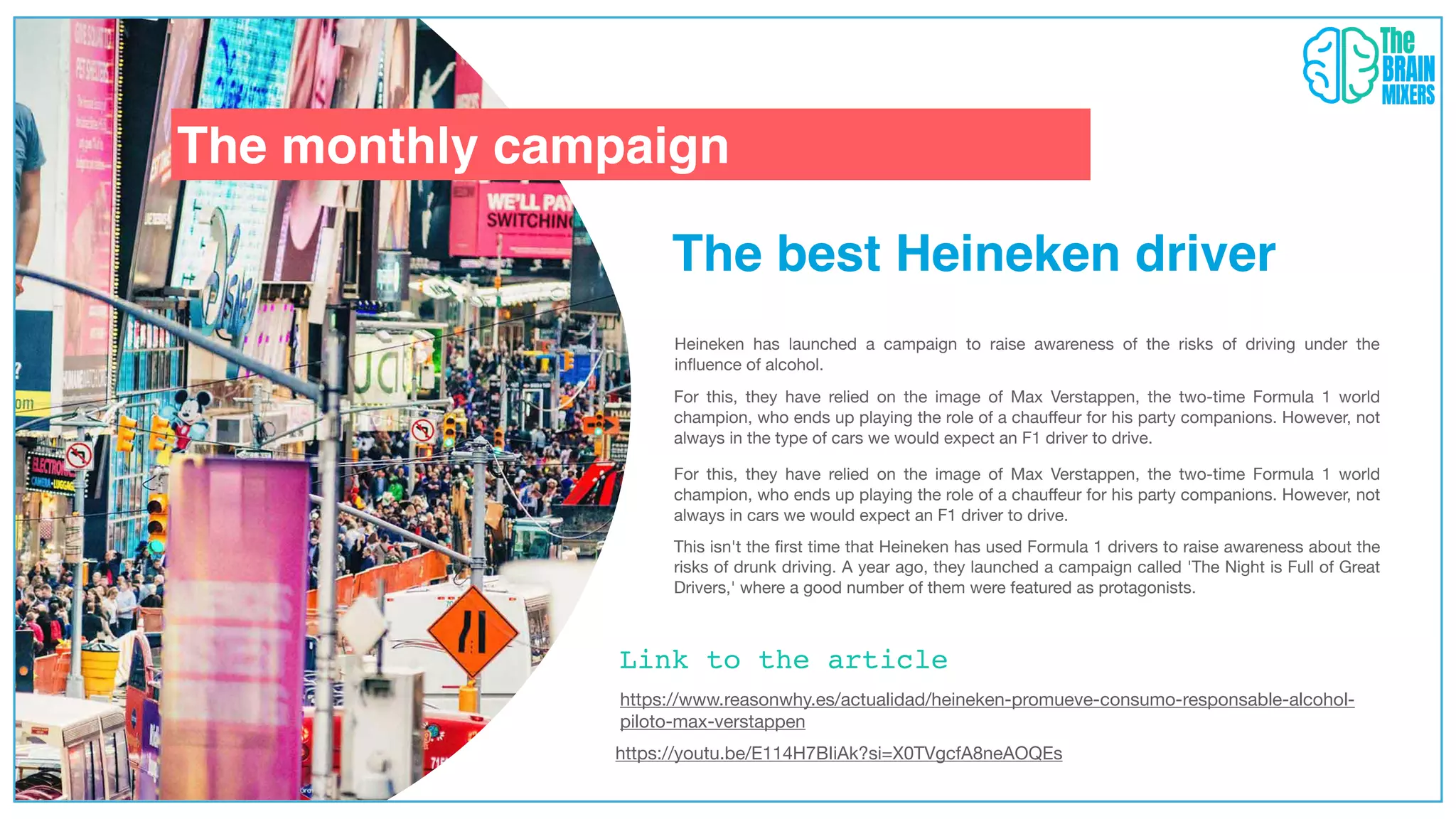 The monthly campaign
The best Heineken driver
Link to the article
Heineken has launched a campaign to raise awareness of the risks of driving under the
in
fl
uence of alcohol.
https://www.reasonwhy.es/actualidad/heineken-promueve-consumo-responsable-alcohol-
piloto-max-verstappen
https://youtu.be/E114H7BIiAk?si=X0TVgcfA8neAOQEs
For this, they have relied on the image of Max Verstappen, the two-time Formula 1 world
champion, who ends up playing the role of a chau
ff
eur for his party companions. However, not
always in the type of cars we would expect an F1 driver to drive.
For this, they have relied on the image of Max Verstappen, the two-time Formula 1 world
champion, who ends up playing the role of a chau
ff
eur for his party companions. However, not
always in cars we would expect an F1 driver to drive.
This isn't the
fi
rst time that Heineken has used Formula 1 drivers to raise awareness about the
risks of drunk driving. A year ago, they launched a campaign called 'The Night is Full of Great
Drivers,' where a good number of them were featured as protagonists.
 