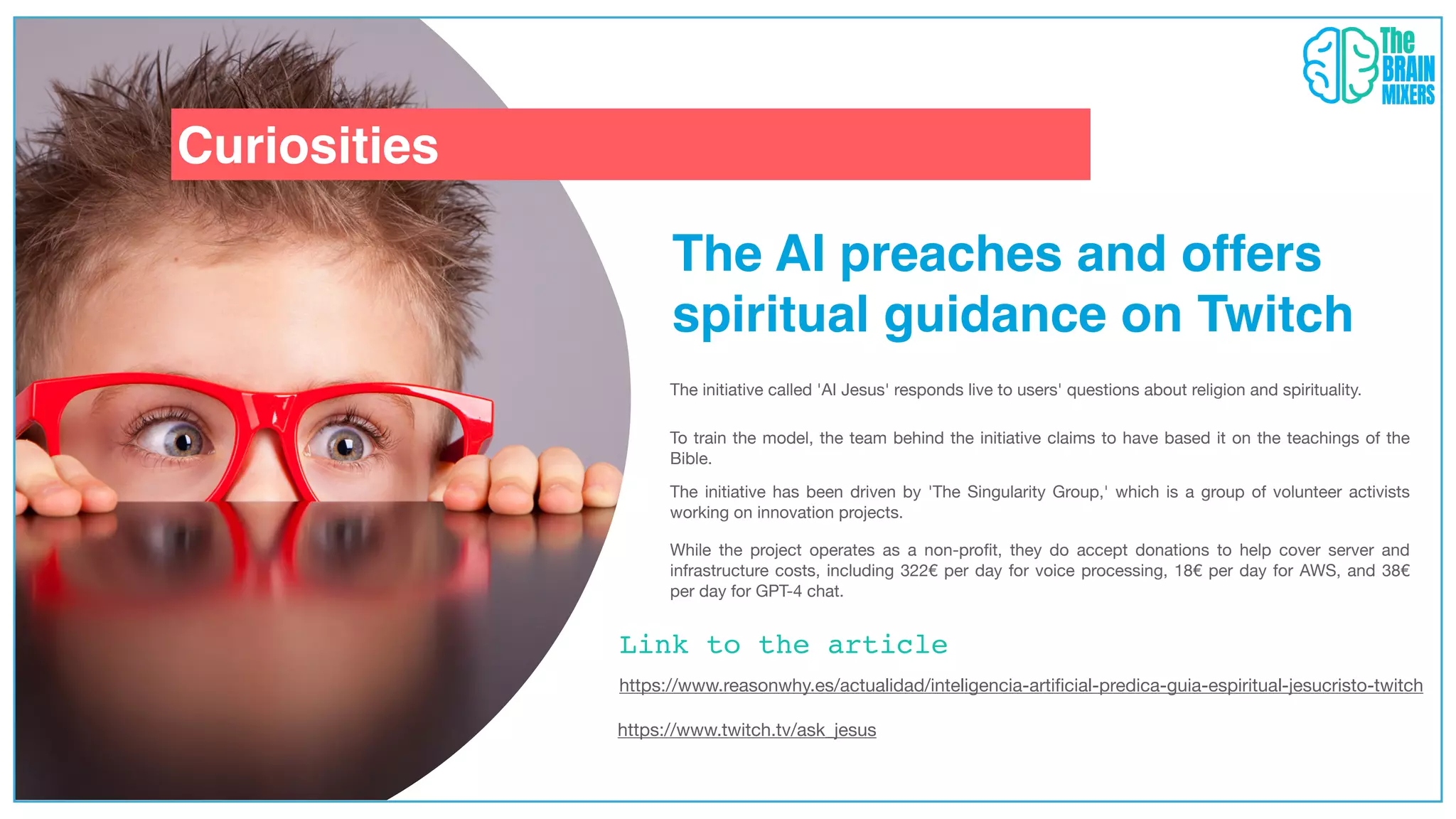 Curiosities
Link to the article
The AI preaches and offers
spiritual guidance on Twitch
The initiative called 'AI Jesus' responds live to users' questions about religion and spirituality.
To train the model, the team behind the initiative claims to have based it on the teachings of the
Bible.
The initiative has been driven by 'The Singularity Group,' which is a group of volunteer activists
working on innovation projects.
While the project operates as a non-pro
fi
t, they do accept donations to help cover server and
infrastructure costs, including 322€ per day for voice processing, 18€ per day for AWS, and 38€
per day for GPT-4 chat.
https://www.twitch.tv/ask_jesus
https://www.reasonwhy.es/actualidad/inteligencia-arti
fi
cial-predica-guia-espiritual-jesucristo-twitch
 